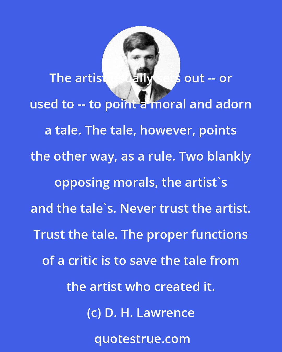 D. H. Lawrence: The artist usually sets out -- or used to -- to point a moral and adorn a tale. The tale, however, points the other way, as a rule. Two blankly opposing morals, the artist's and the tale's. Never trust the artist. Trust the tale. The proper functions of a critic is to save the tale from the artist who created it.