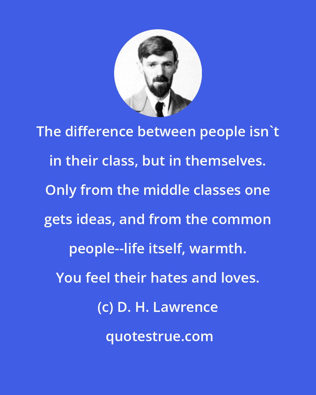 D. H. Lawrence: The difference between people isn't in their class, but in themselves. Only from the middle classes one gets ideas, and from the common people--life itself, warmth. You feel their hates and loves.