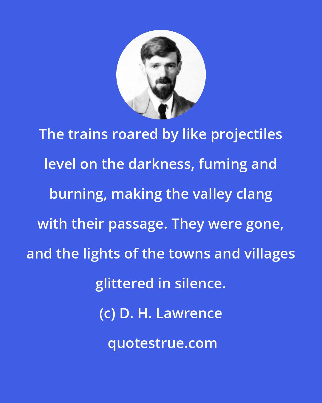 D. H. Lawrence: The trains roared by like projectiles level on the darkness, fuming and burning, making the valley clang with their passage. They were gone, and the lights of the towns and villages glittered in silence.