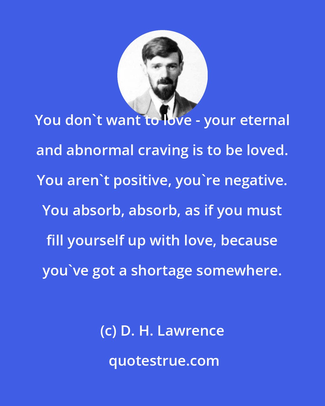 D. H. Lawrence: You don't want to love - your eternal and abnormal craving is to be loved. You aren't positive, you're negative. You absorb, absorb, as if you must fill yourself up with love, because you've got a shortage somewhere.