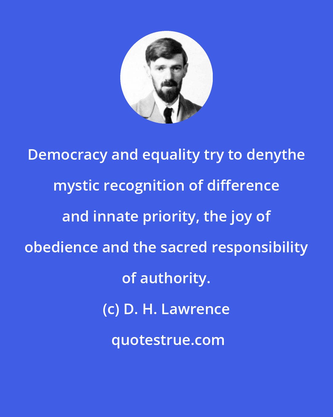 D. H. Lawrence: Democracy and equality try to denythe mystic recognition of difference and innate priority, the joy of obedience and the sacred responsibility of authority.