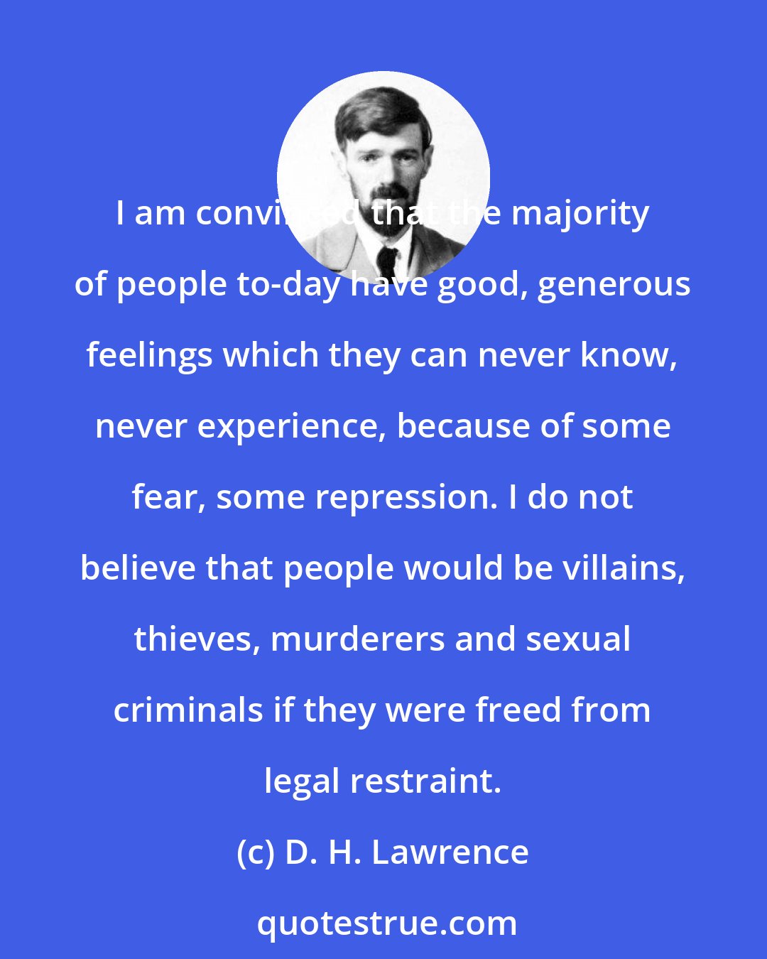 D. H. Lawrence: I am convinced that the majority of people to-day have good, generous feelings which they can never know, never experience, because of some fear, some repression. I do not believe that people would be villains, thieves, murderers and sexual criminals if they were freed from legal restraint.