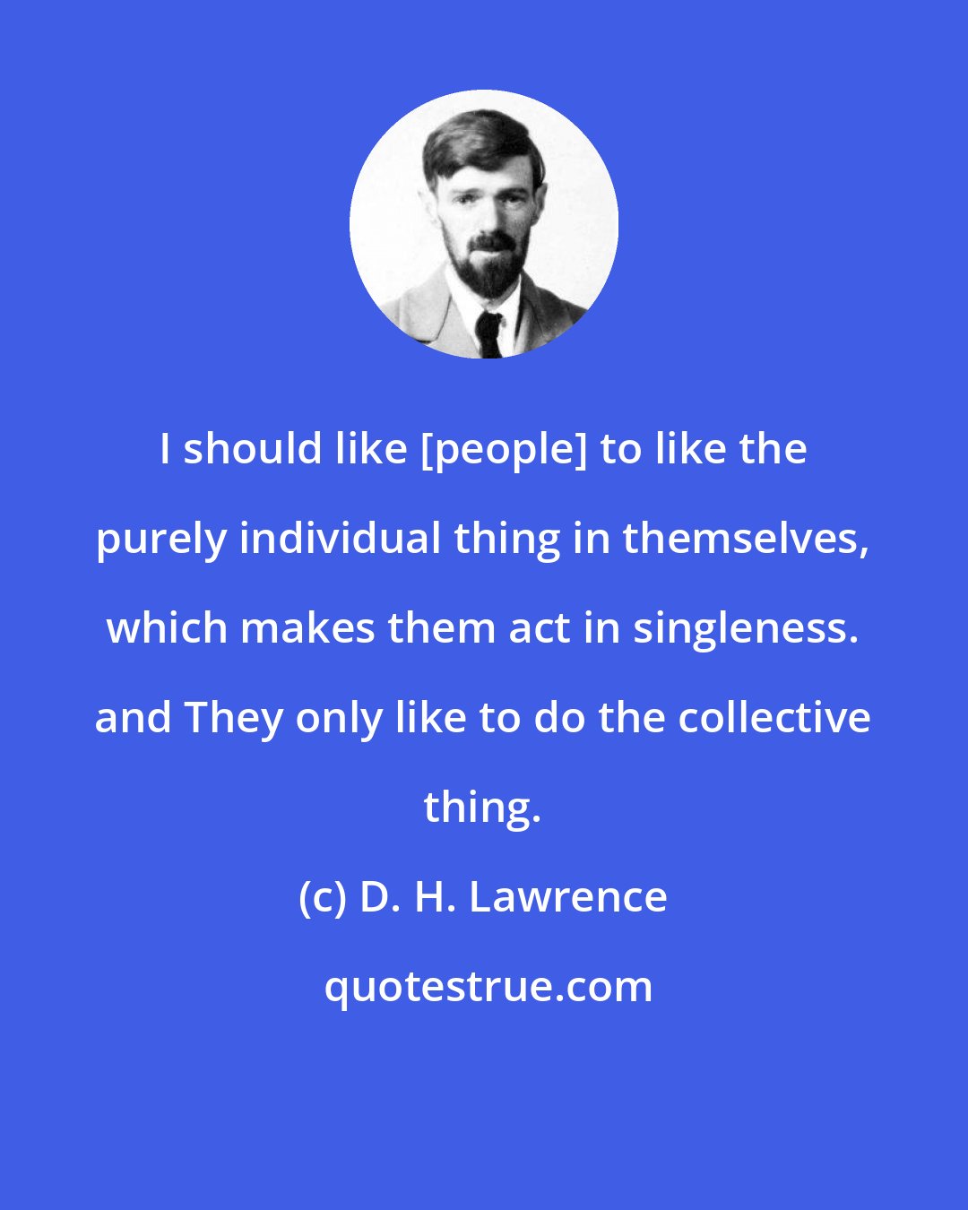 D. H. Lawrence: I should like [people] to like the purely individual thing in themselves, which makes them act in singleness. and They only like to do the collective thing.