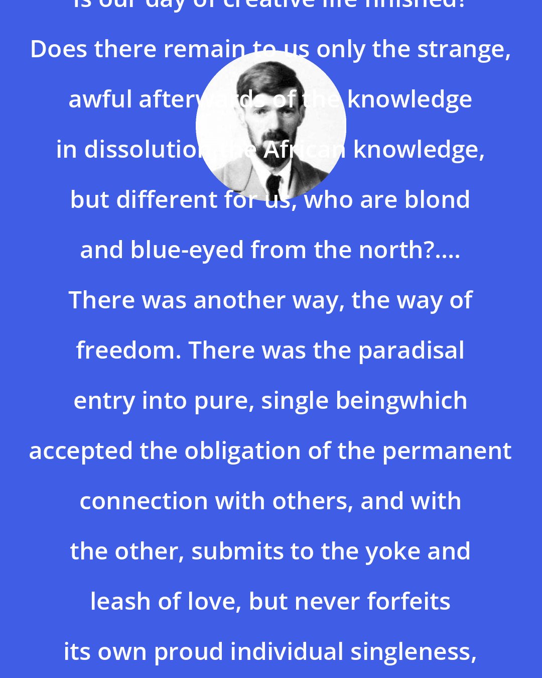 D. H. Lawrence: Is our day of creative life finished? Does there remain to us only the strange, awful afterwards of the knowledge in dissolution,the African knowledge, but different for us, who are blond and blue-eyed from the north?.... There was another way, the way of freedom. There was the paradisal entry into pure, single beingwhich accepted the obligation of the permanent connection with others, and with the other, submits to the yoke and leash of love, but never forfeits its own proud individual singleness, even while it loves and yields.