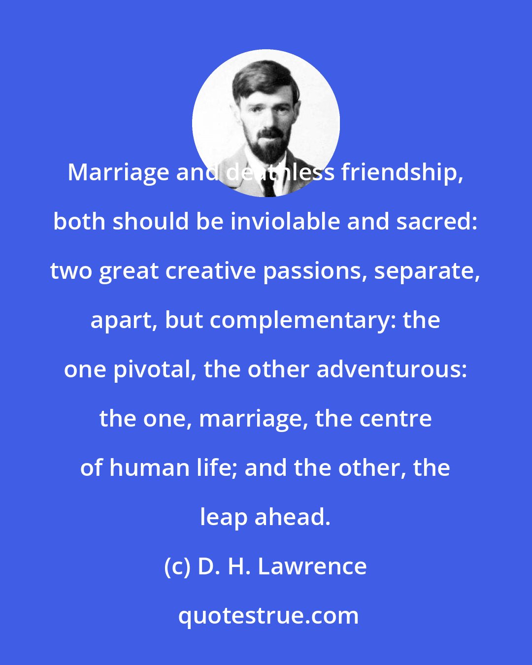 D. H. Lawrence: Marriage and deathless friendship, both should be inviolable and sacred: two great creative passions, separate, apart, but complementary: the one pivotal, the other adventurous: the one, marriage, the centre of human life; and the other, the leap ahead.