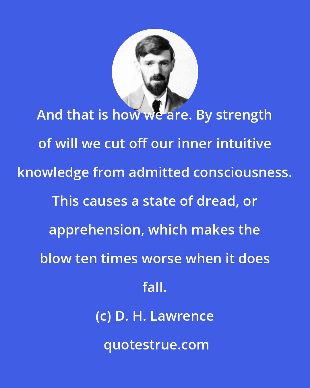 D. H. Lawrence: And that is how we are. By strength of will we cut off our inner intuitive knowledge from admitted consciousness. This causes a state of dread, or apprehension, which makes the blow ten times worse when it does fall.