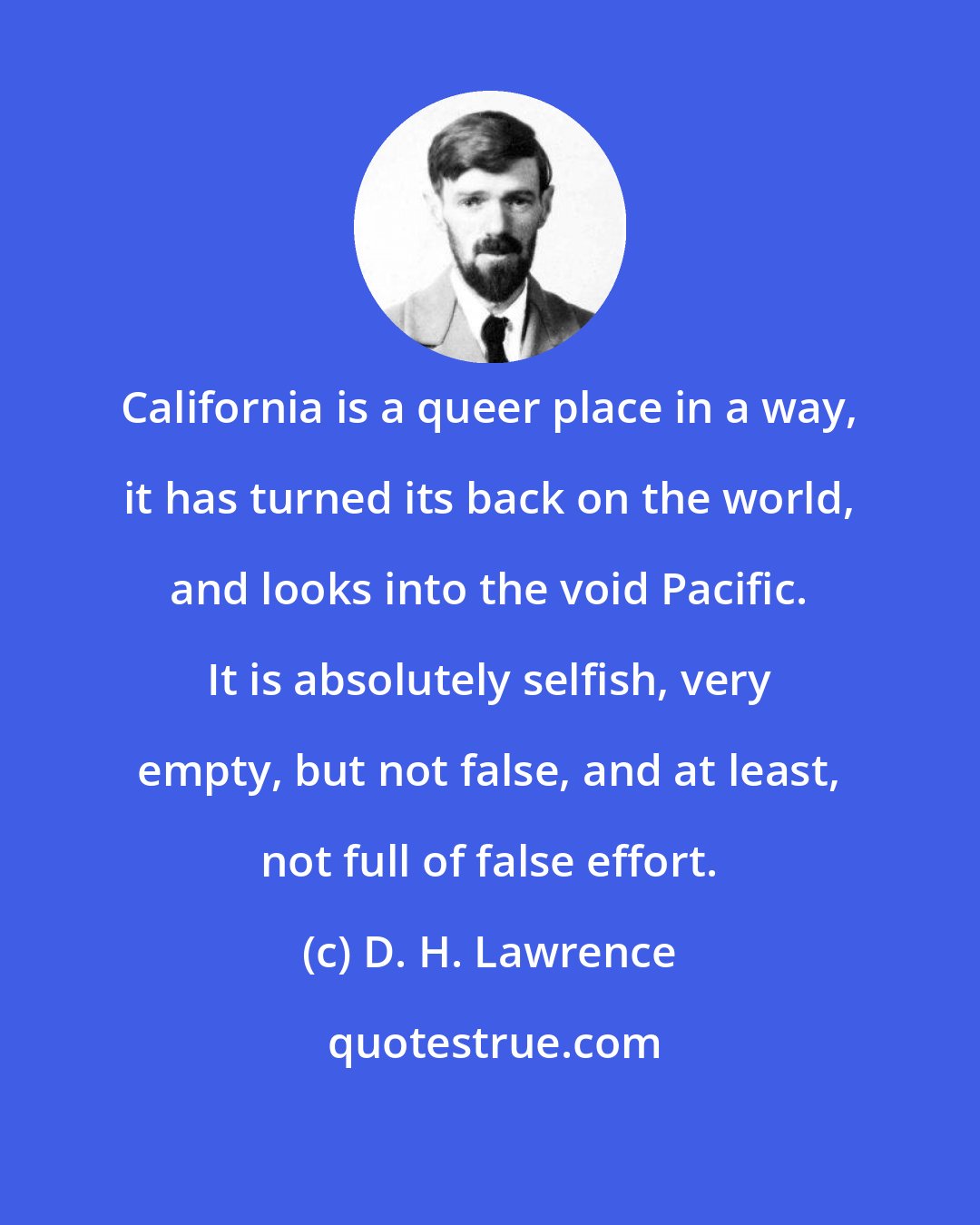 D. H. Lawrence: California is a queer place in a way, it has turned its back on the world, and looks into the void Pacific. It is absolutely selfish, very empty, but not false, and at least, not full of false effort.