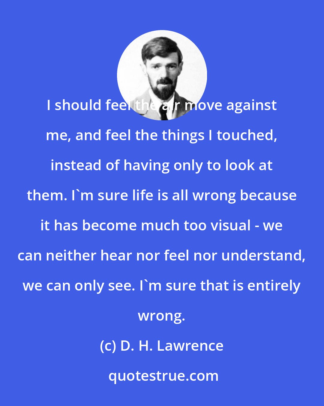 D. H. Lawrence: I should feel the air move against me, and feel the things I touched, instead of having only to look at them. I'm sure life is all wrong because it has become much too visual - we can neither hear nor feel nor understand, we can only see. I'm sure that is entirely wrong.