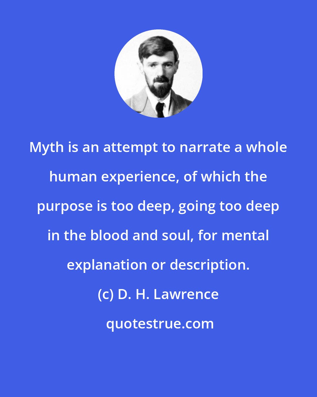 D. H. Lawrence: Myth is an attempt to narrate a whole human experience, of which the purpose is too deep, going too deep in the blood and soul, for mental explanation or description.