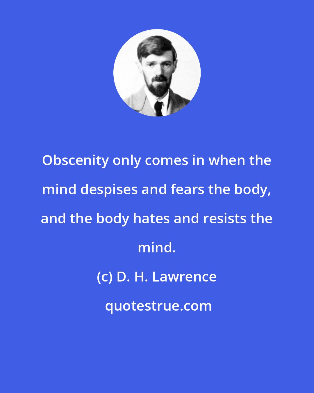 D. H. Lawrence: Obscenity only comes in when the mind despises and fears the body, and the body hates and resists the mind.