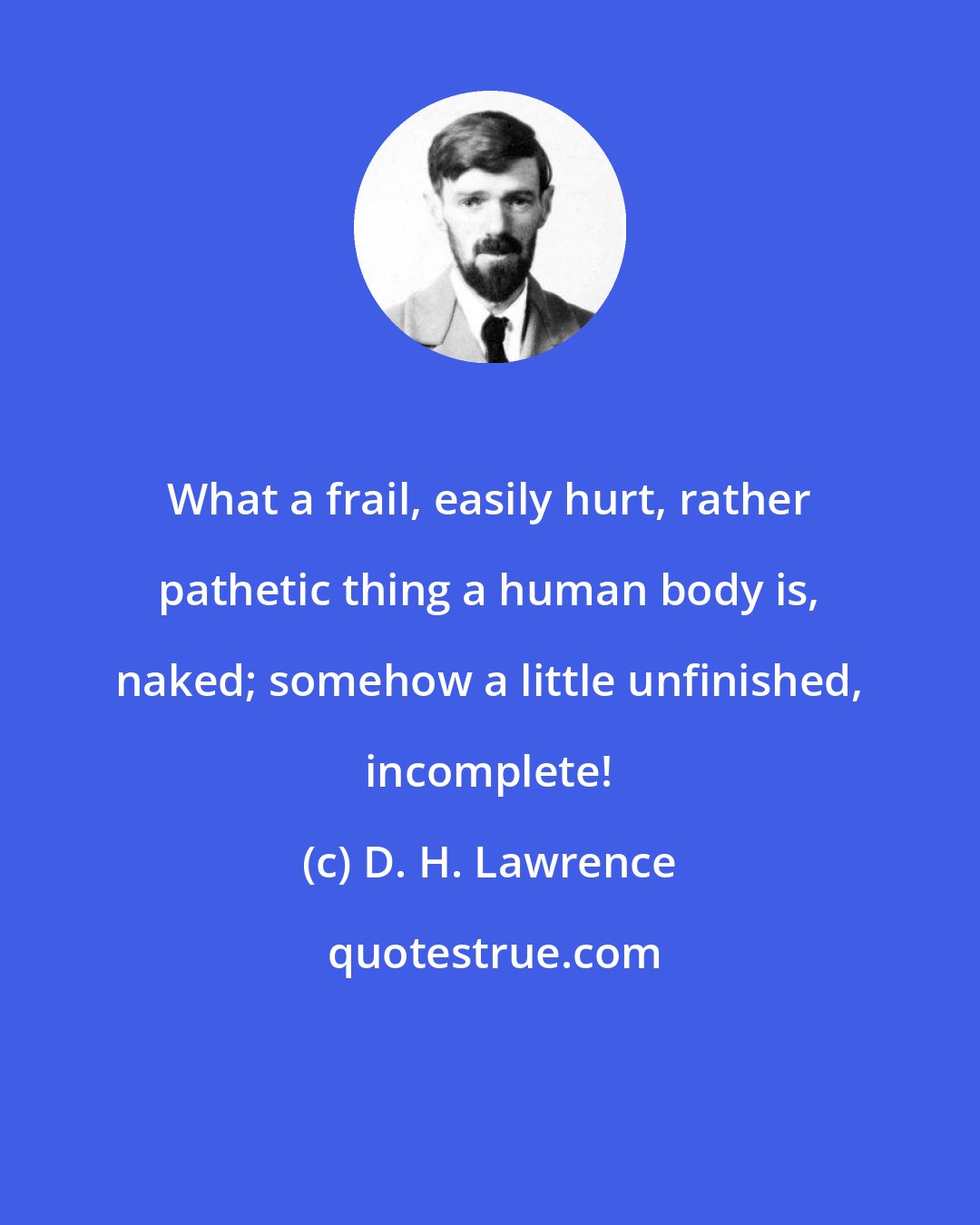 D. H. Lawrence: What a frail, easily hurt, rather pathetic thing a human body is, naked; somehow a little unfinished, incomplete!