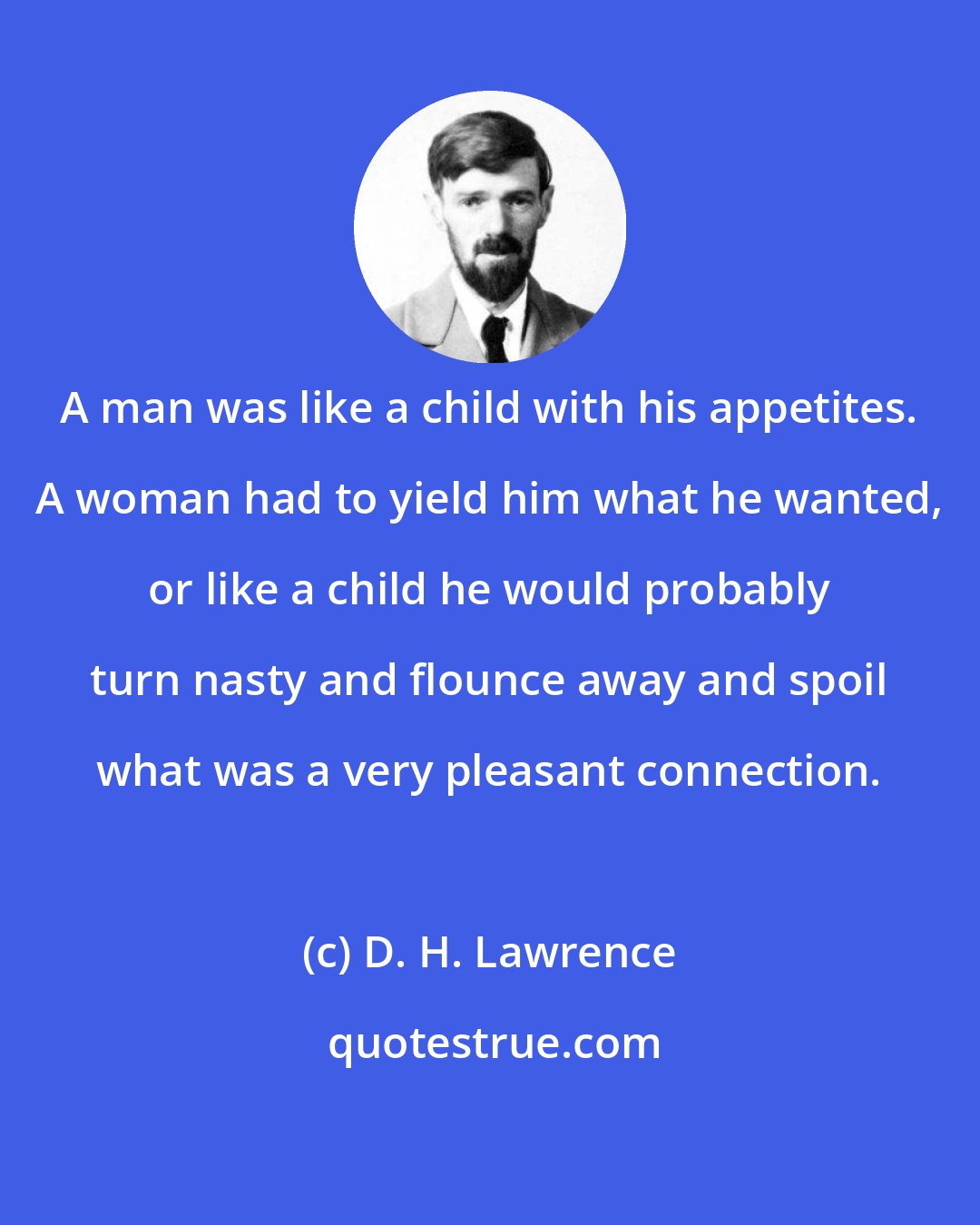 D. H. Lawrence: A man was like a child with his appetites. A woman had to yield him what he wanted, or like a child he would probably turn nasty and flounce away and spoil what was a very pleasant connection.