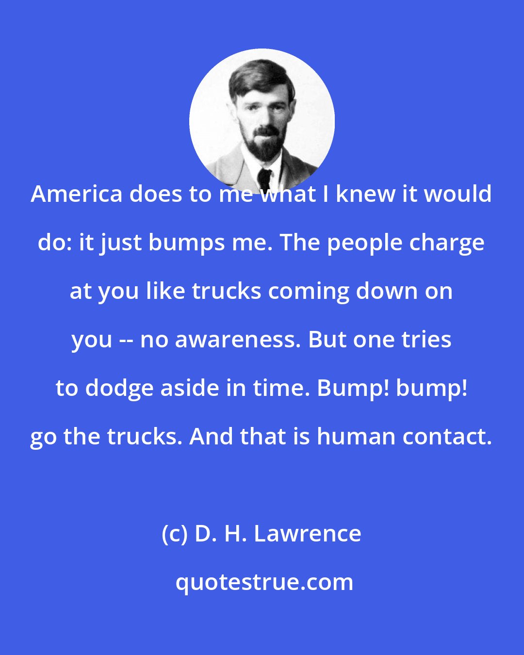 D. H. Lawrence: America does to me what I knew it would do: it just bumps me. The people charge at you like trucks coming down on you -- no awareness. But one tries to dodge aside in time. Bump! bump! go the trucks. And that is human contact.