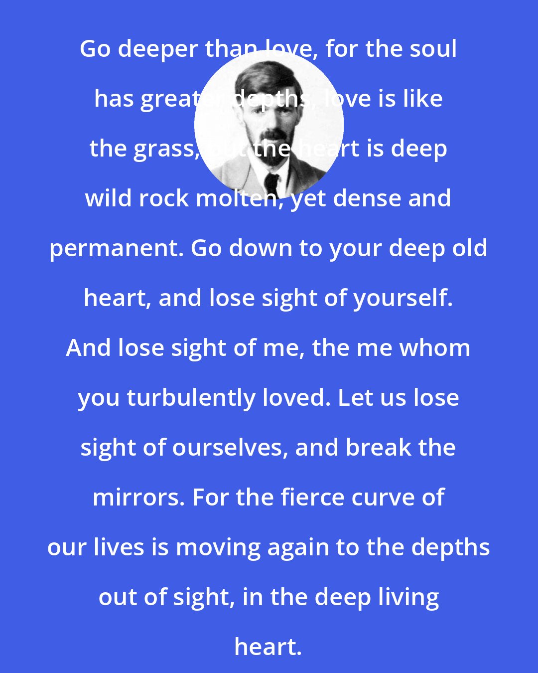 D. H. Lawrence: Go deeper than love, for the soul has greater depths, love is like the grass, but the heart is deep wild rock molten, yet dense and permanent. Go down to your deep old heart, and lose sight of yourself. And lose sight of me, the me whom you turbulently loved. Let us lose sight of ourselves, and break the mirrors. For the fierce curve of our lives is moving again to the depths out of sight, in the deep living heart.