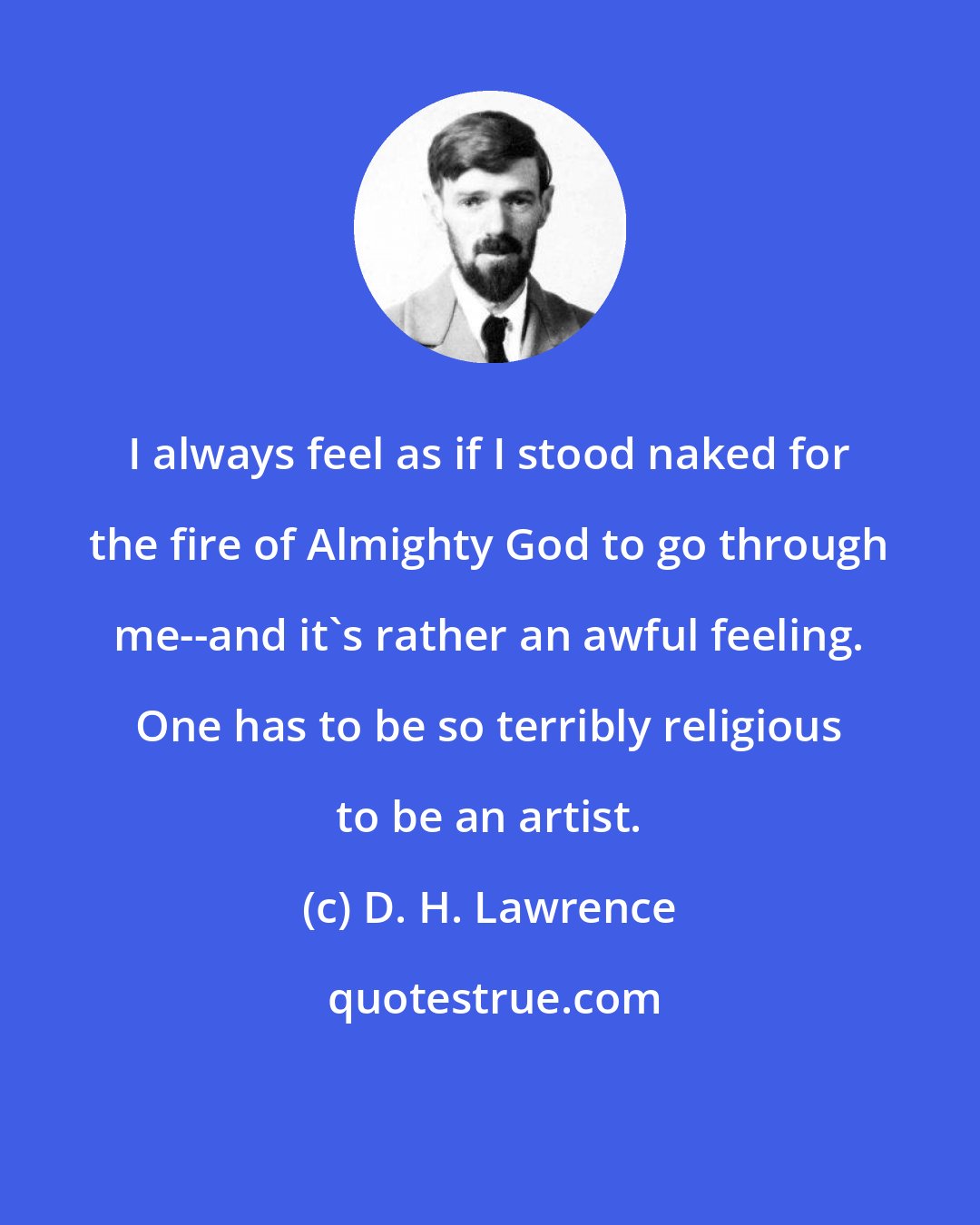 D. H. Lawrence: I always feel as if I stood naked for the fire of Almighty God to go through me--and it's rather an awful feeling. One has to be so terribly religious to be an artist.