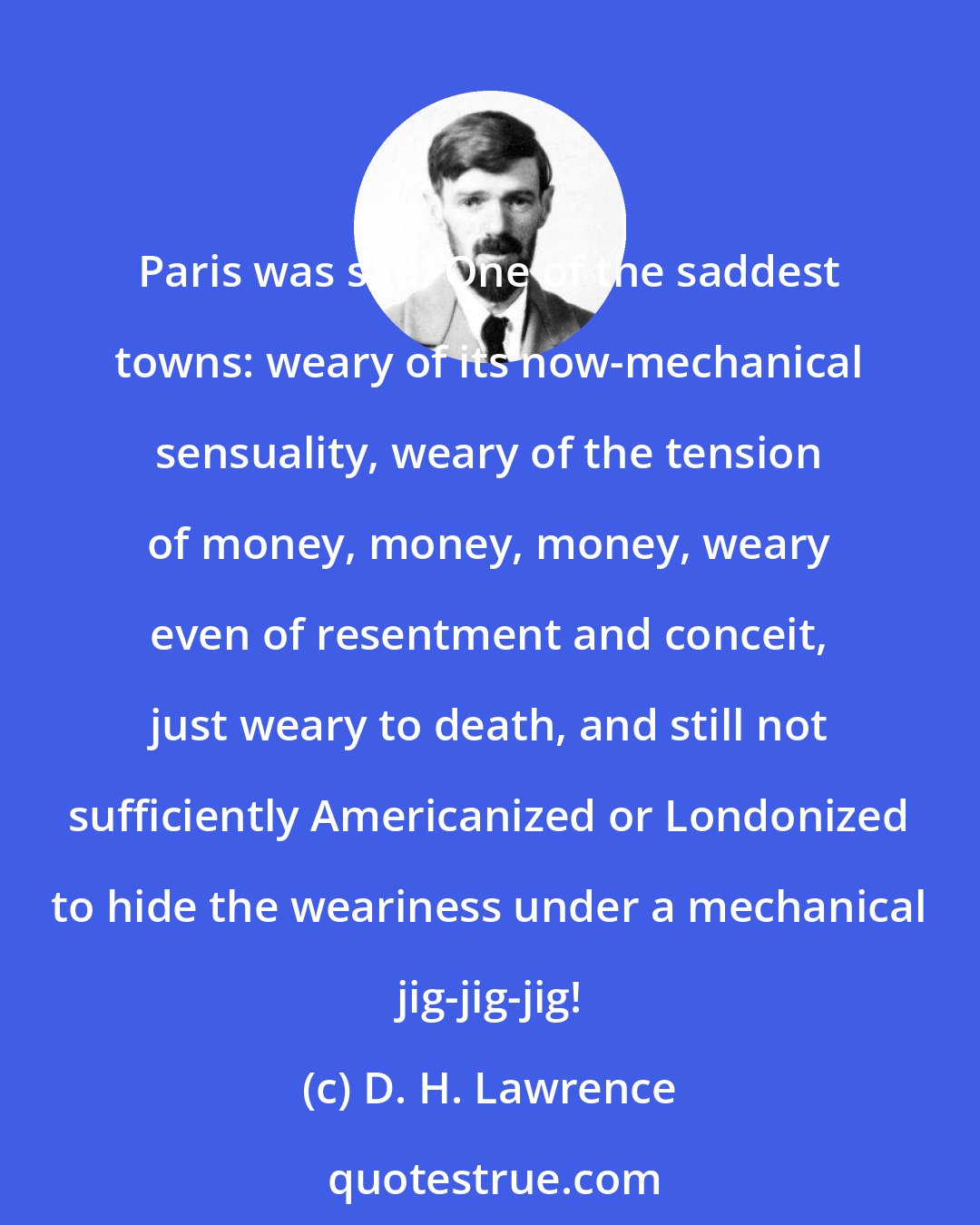 D. H. Lawrence: Paris was sad. One of the saddest towns: weary of its now-mechanical sensuality, weary of the tension of money, money, money, weary even of resentment and conceit, just weary to death, and still not sufficiently Americanized or Londonized to hide the weariness under a mechanical jig-jig-jig!