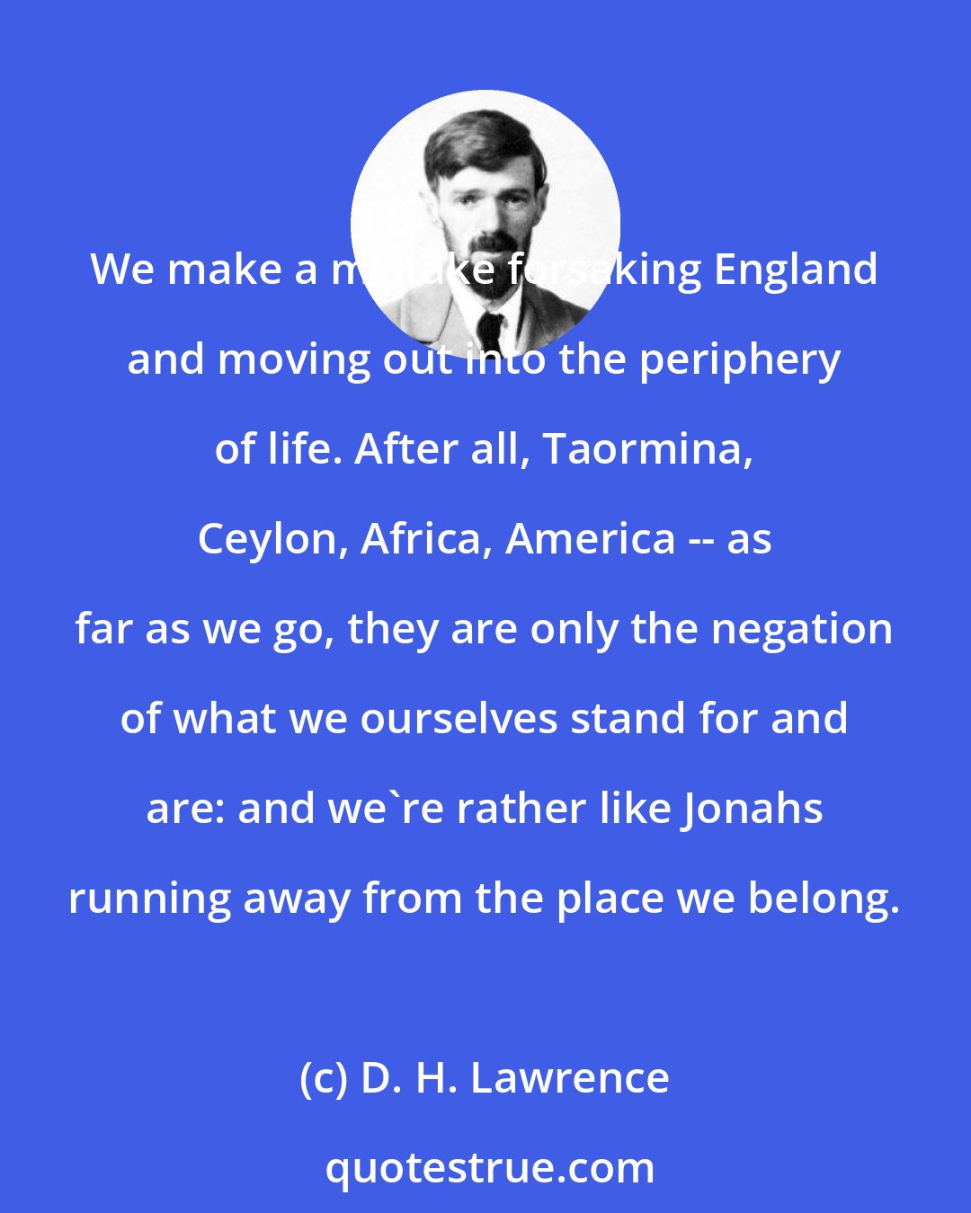 D. H. Lawrence: We make a mistake forsaking England and moving out into the periphery of life. After all, Taormina, Ceylon, Africa, America -- as far as we go, they are only the negation of what we ourselves stand for and are: and we're rather like Jonahs running away from the place we belong.