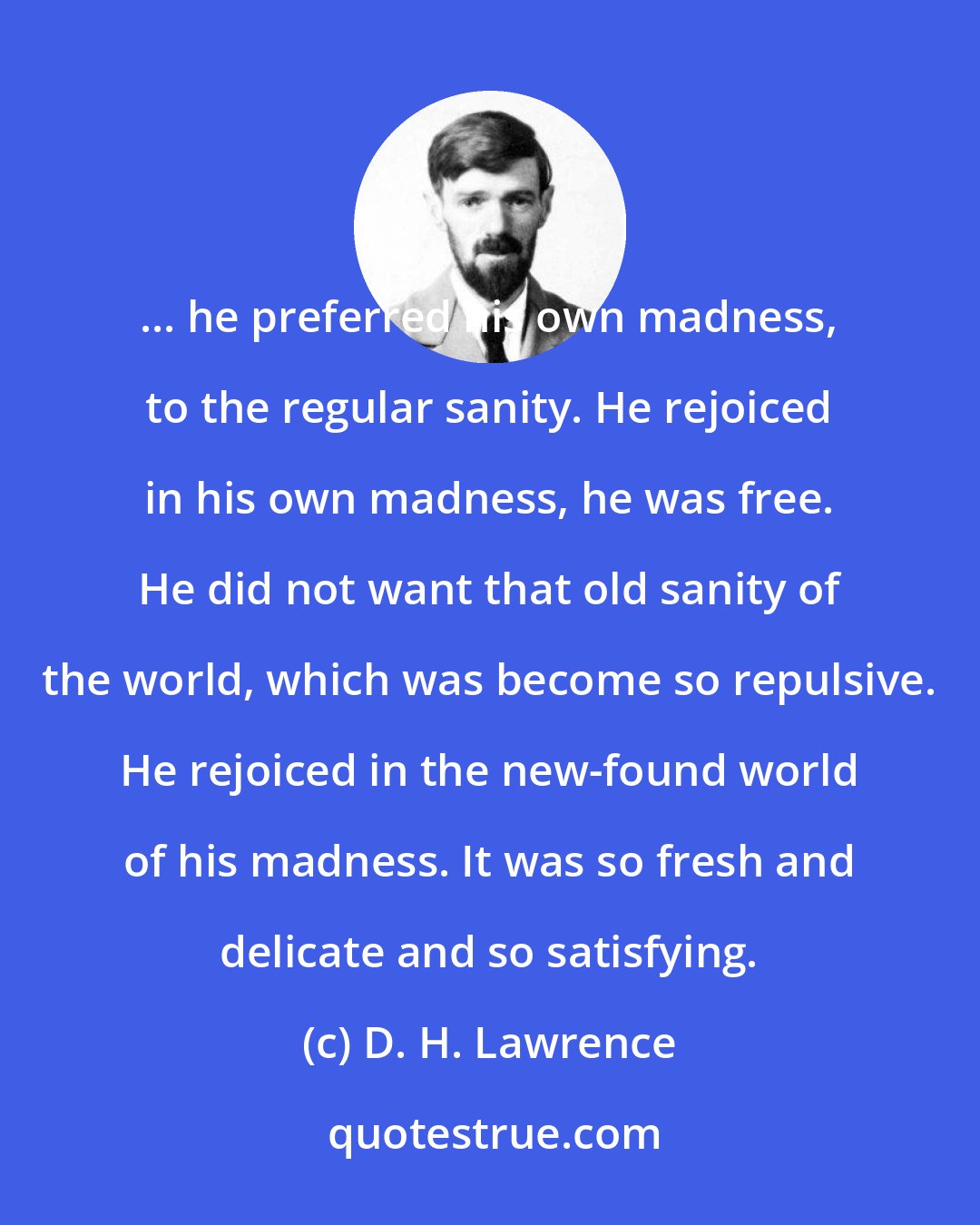 D. H. Lawrence: ... he preferred his own madness, to the regular sanity. He rejoiced in his own madness, he was free. He did not want that old sanity of the world, which was become so repulsive. He rejoiced in the new-found world of his madness. It was so fresh and delicate and so satisfying.