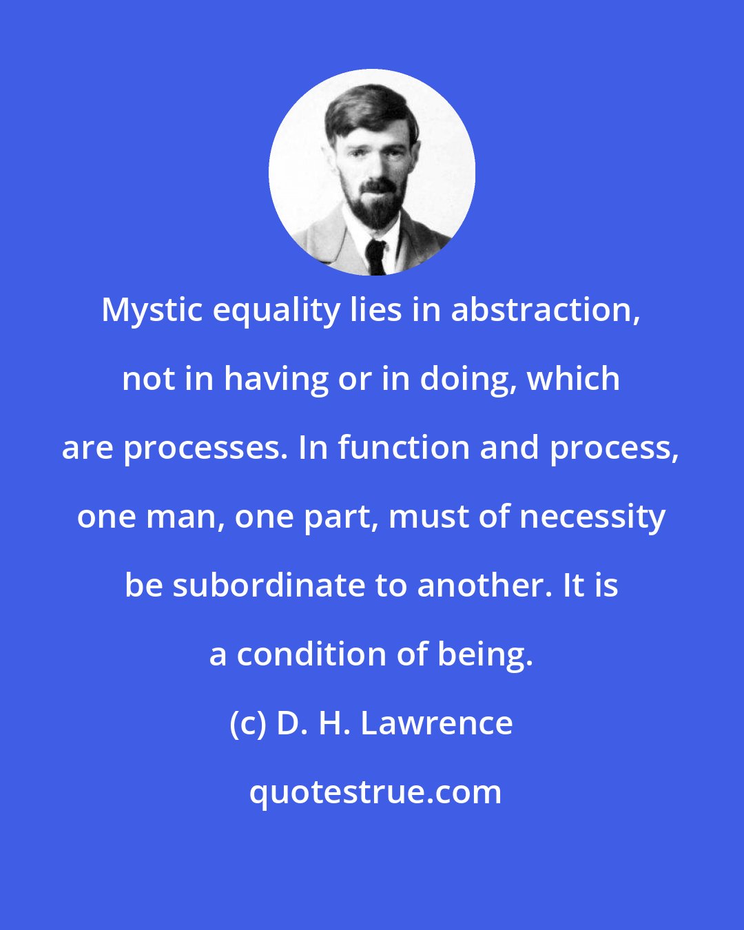 D. H. Lawrence: Mystic equality lies in abstraction, not in having or in doing, which are processes. In function and process, one man, one part, must of necessity be subordinate to another. It is a condition of being.