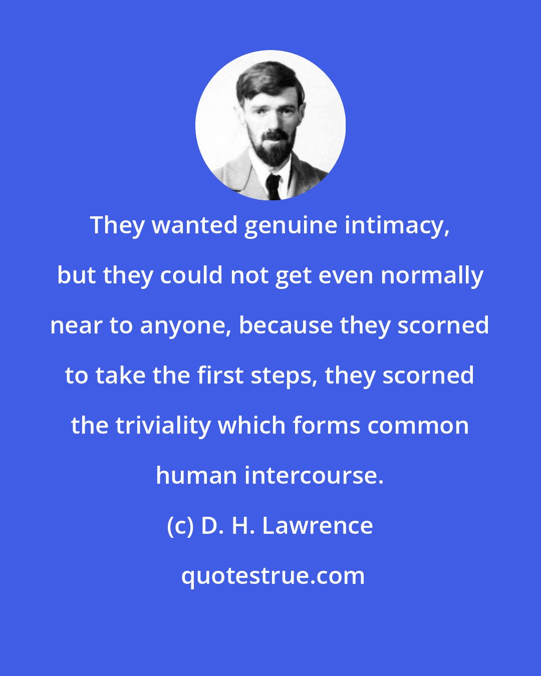 D. H. Lawrence: They wanted genuine intimacy, but they could not get even normally near to anyone, because they scorned to take the first steps, they scorned the triviality which forms common human intercourse.