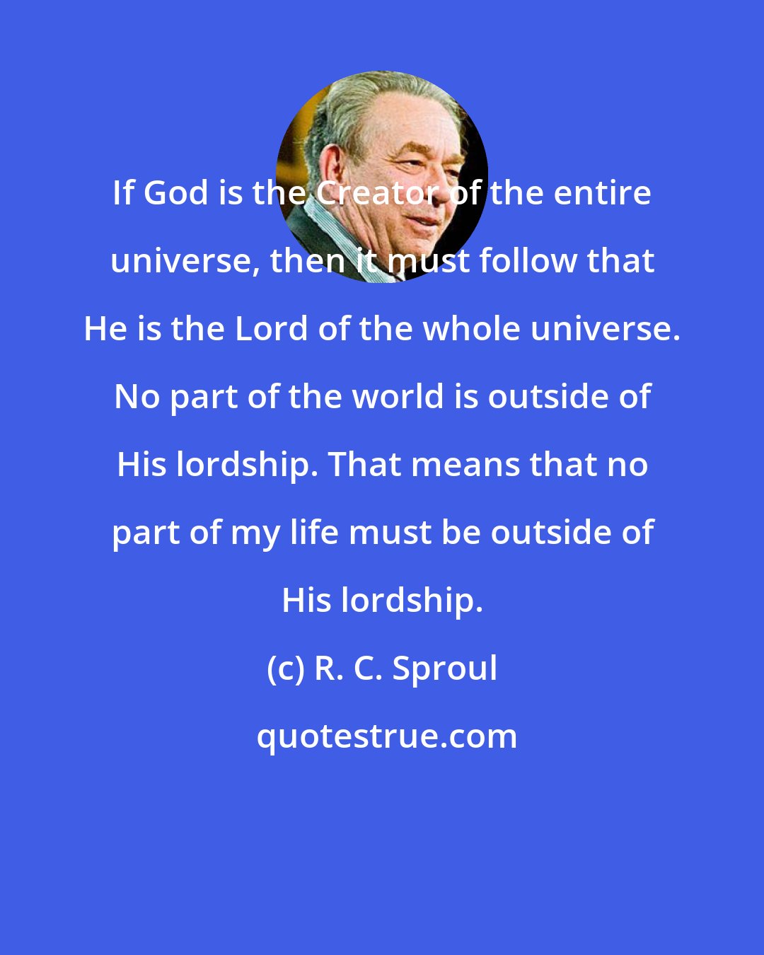 R. C. Sproul: If God is the Creator of the entire universe, then it must follow that He is the Lord of the whole universe. No part of the world is outside of His lordship. That means that no part of my life must be outside of His lordship.