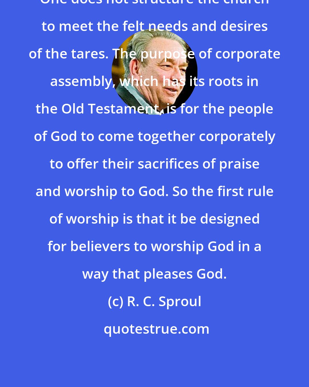 R. C. Sproul: One does not structure the church to meet the felt needs and desires of the tares. The purpose of corporate assembly, which has its roots in the Old Testament, is for the people of God to come together corporately to offer their sacrifices of praise and worship to God. So the first rule of worship is that it be designed for believers to worship God in a way that pleases God.