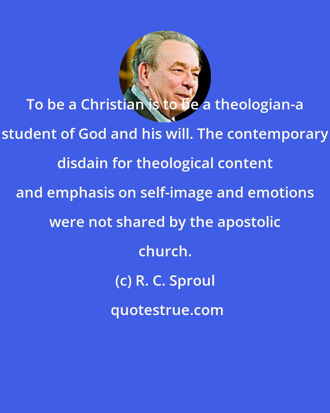 R. C. Sproul: To be a Christian is to be a theologian-a student of God and his will. The contemporary disdain for theological content and emphasis on self-image and emotions were not shared by the apostolic church.