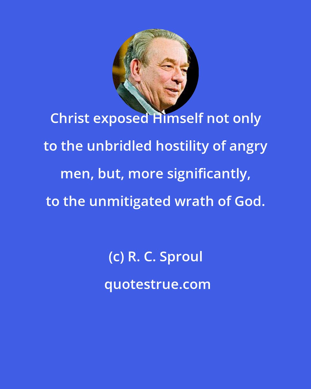 R. C. Sproul: Christ exposed Himself not only to the unbridled hostility of angry men, but, more significantly, to the unmitigated wrath of God.