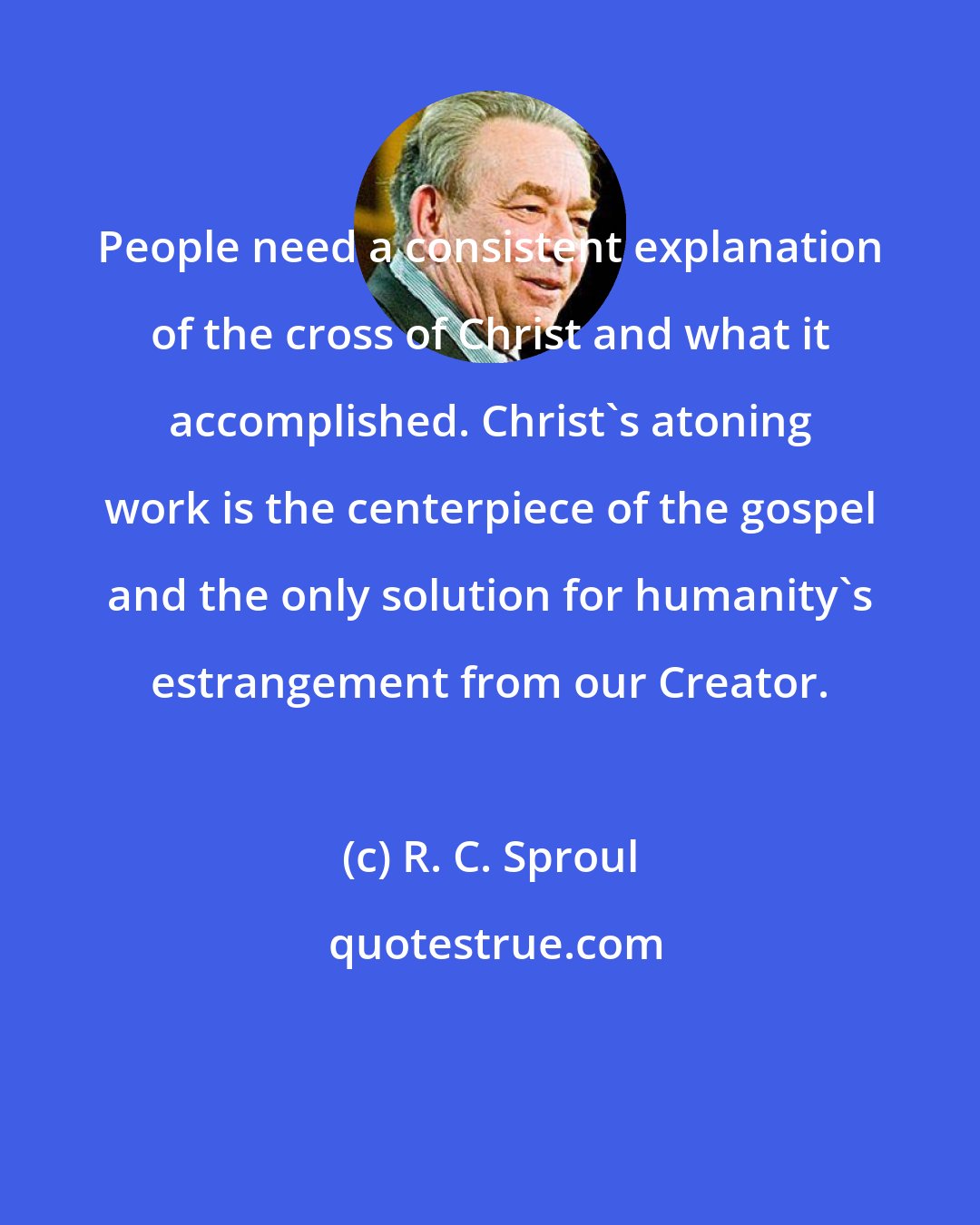 R. C. Sproul: People need a consistent explanation of the cross of Christ and what it accomplished. Christ's atoning work is the centerpiece of the gospel and the only solution for humanity's estrangement from our Creator.