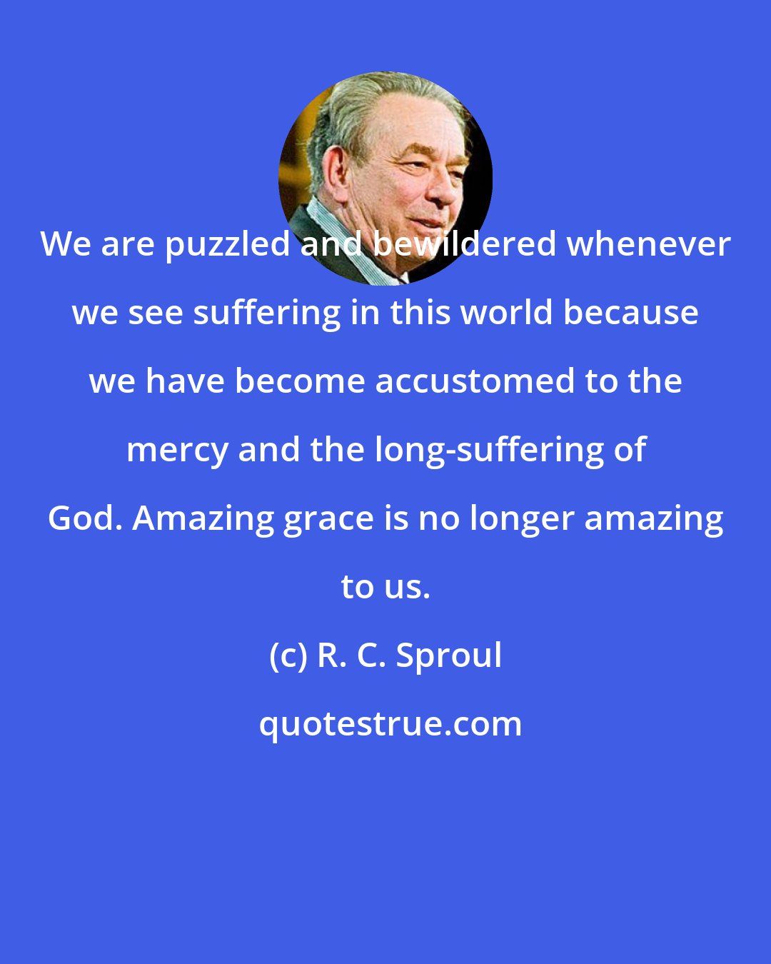 R. C. Sproul: We are puzzled and bewildered whenever we see suffering in this world because we have become accustomed to the mercy and the long-suffering of God. Amazing grace is no longer amazing to us.