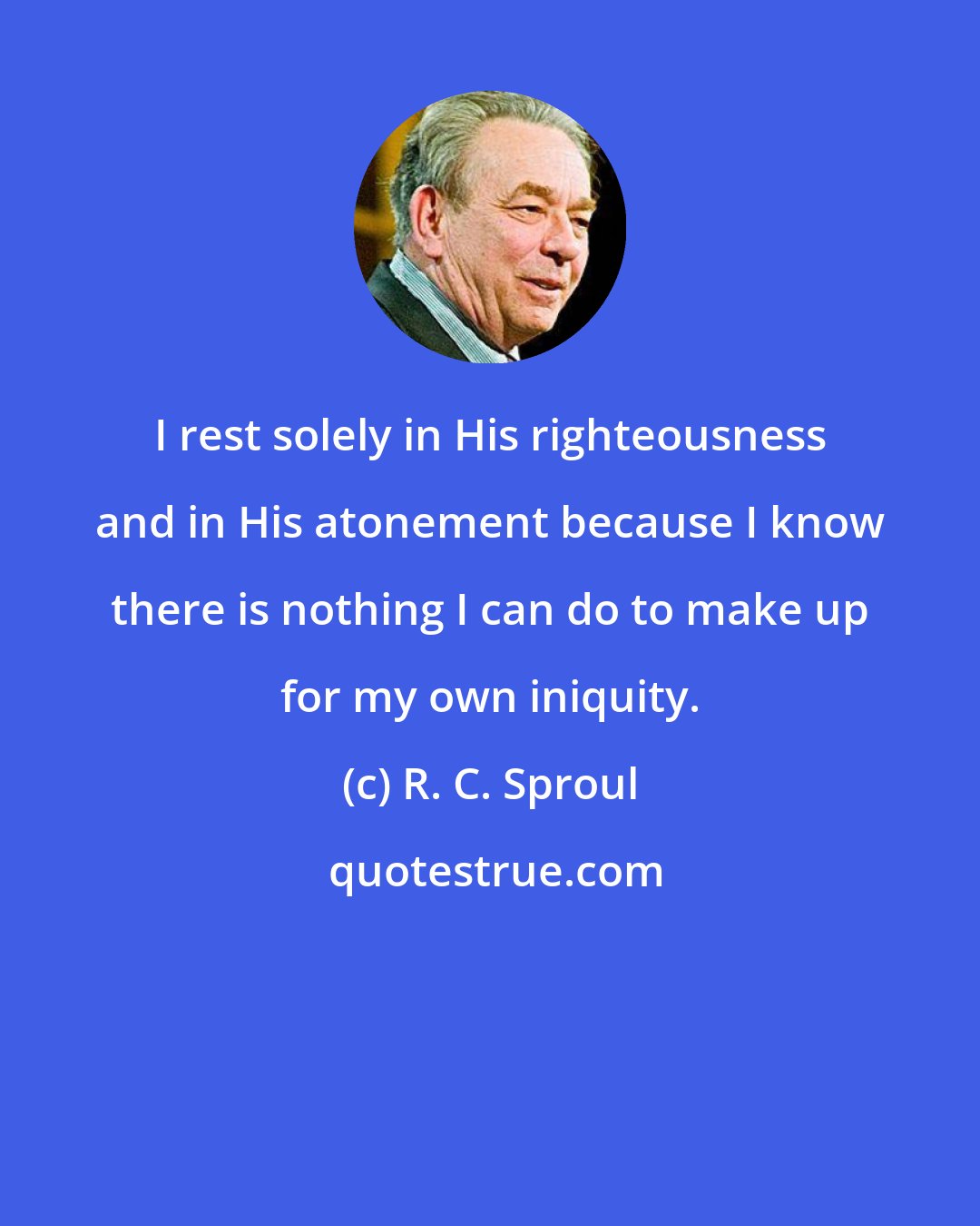R. C. Sproul: I rest solely in His righteousness and in His atonement because I know there is nothing I can do to make up for my own iniquity.