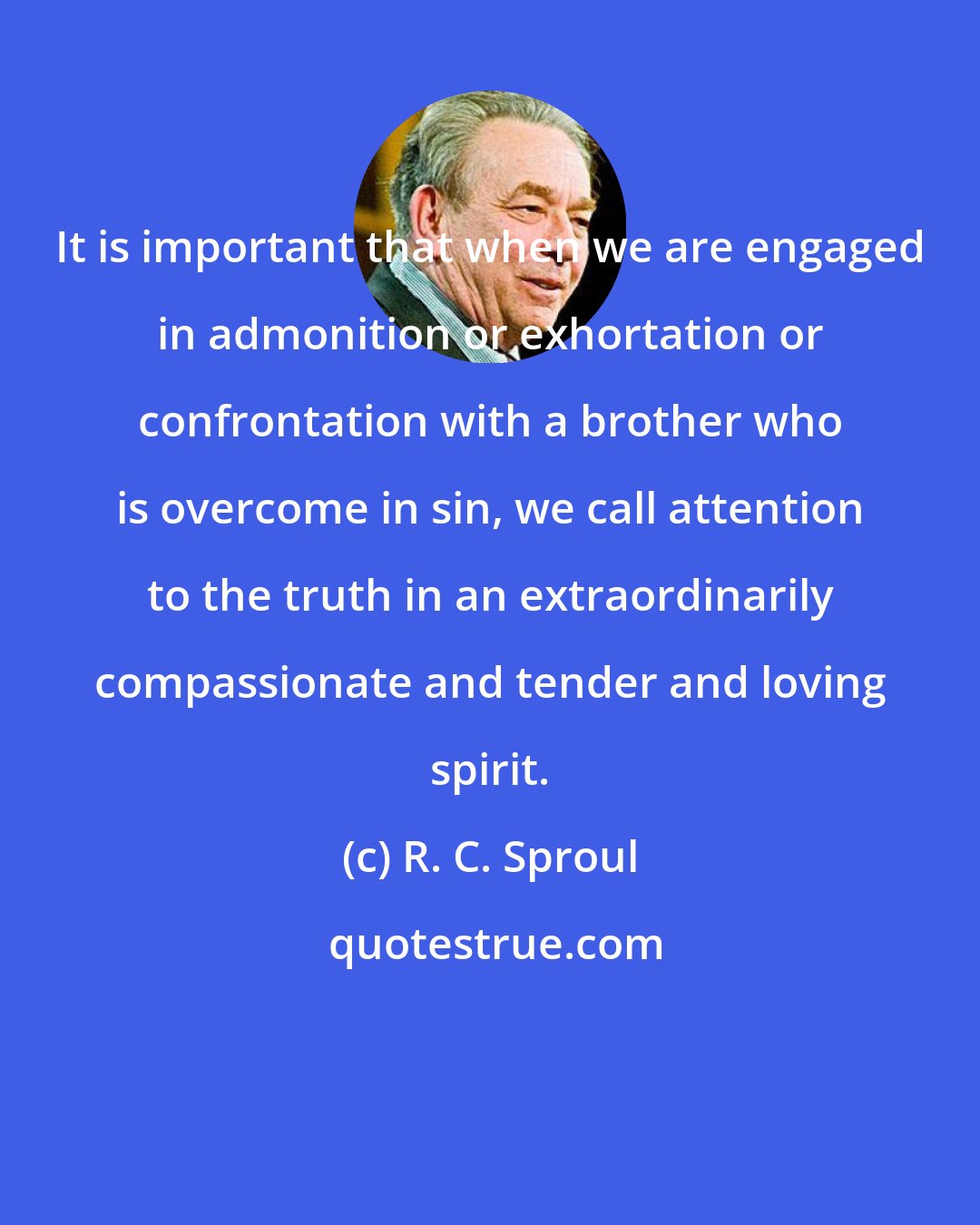 R. C. Sproul: It is important that when we are engaged in admonition or exhortation or confrontation with a brother who is overcome in sin, we call attention to the truth in an extraordinarily compassionate and tender and loving spirit.