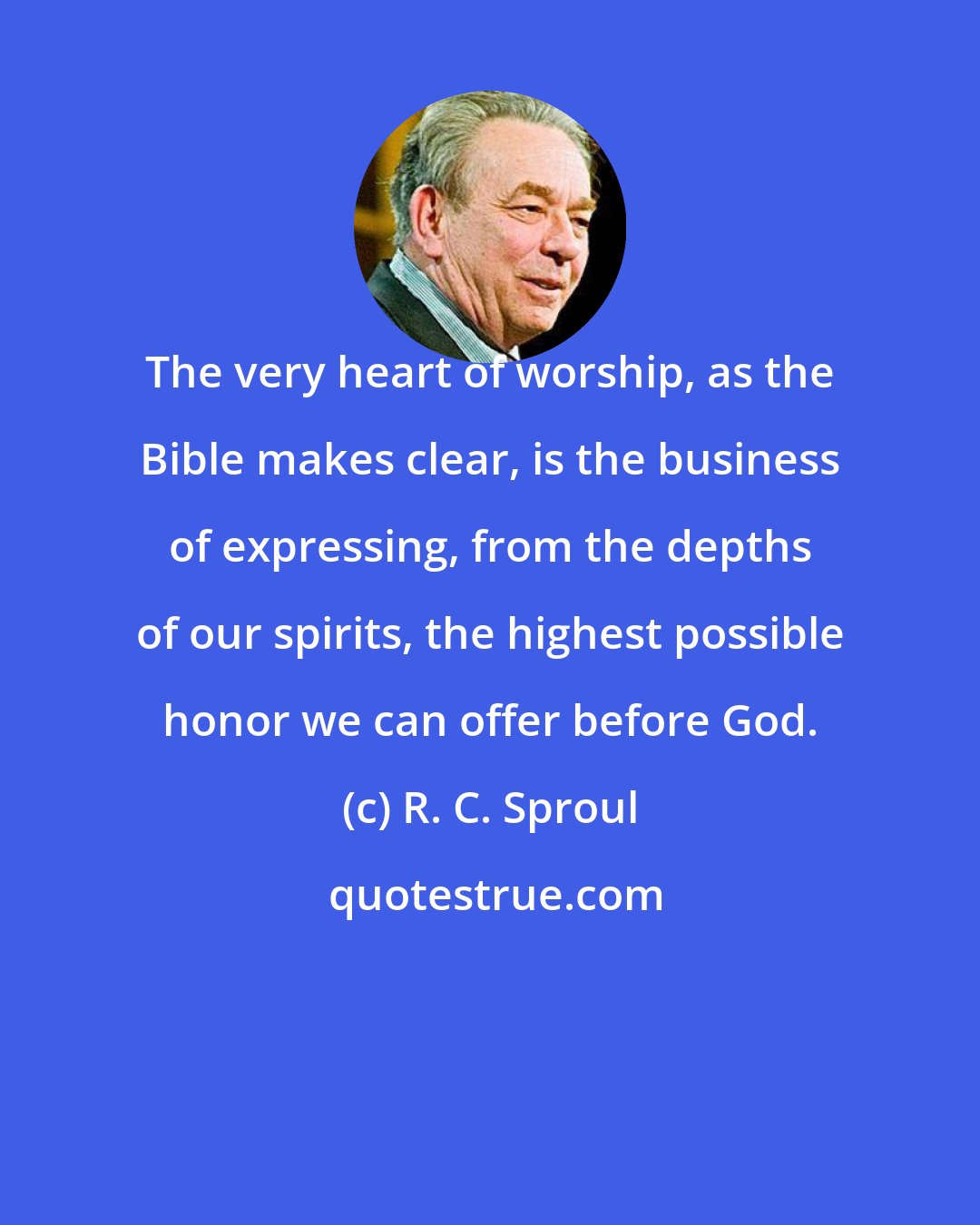 R. C. Sproul: The very heart of worship, as the Bible makes clear, is the business of expressing, from the depths of our spirits, the highest possible honor we can offer before God.