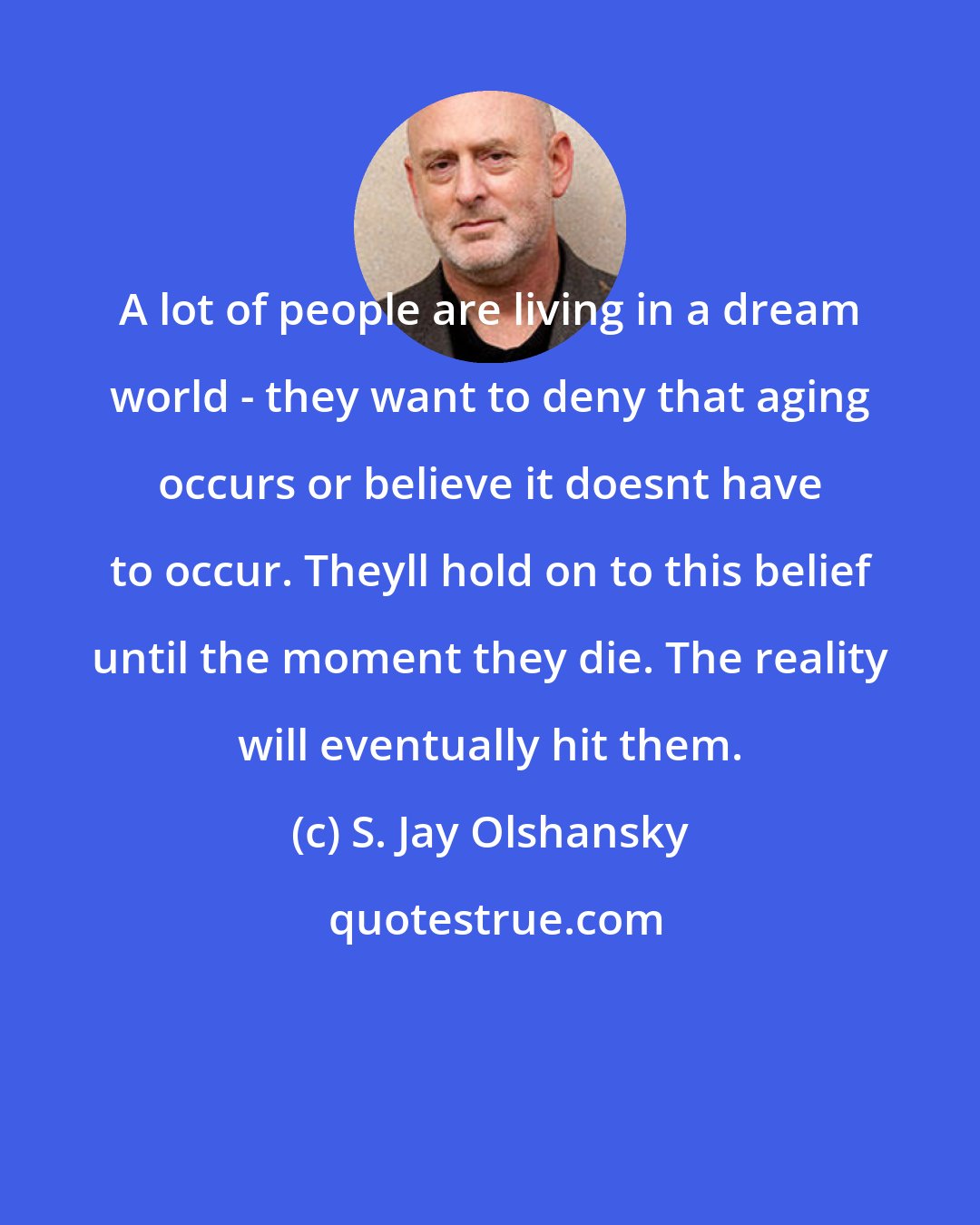 S. Jay Olshansky: A lot of people are living in a dream world - they want to deny that aging occurs or believe it doesnt have to occur. Theyll hold on to this belief until the moment they die. The reality will eventually hit them.