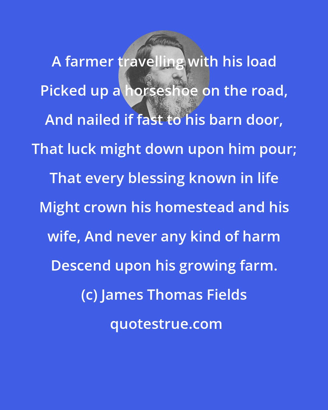 James Thomas Fields: A farmer travelling with his load Picked up a horseshoe on the road, And nailed if fast to his barn door, That luck might down upon him pour; That every blessing known in life Might crown his homestead and his wife, And never any kind of harm Descend upon his growing farm.