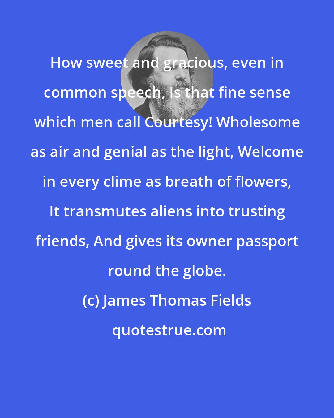 James Thomas Fields: How sweet and gracious, even in common speech, Is that fine sense which men call Courtesy! Wholesome as air and genial as the light, Welcome in every clime as breath of flowers, It transmutes aliens into trusting friends, And gives its owner passport round the globe.