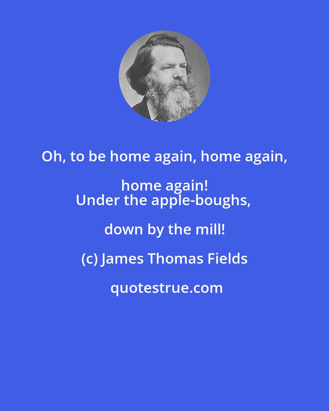 James Thomas Fields: Oh, to be home again, home again, home again! 
Under the apple-boughs, down by the mill!