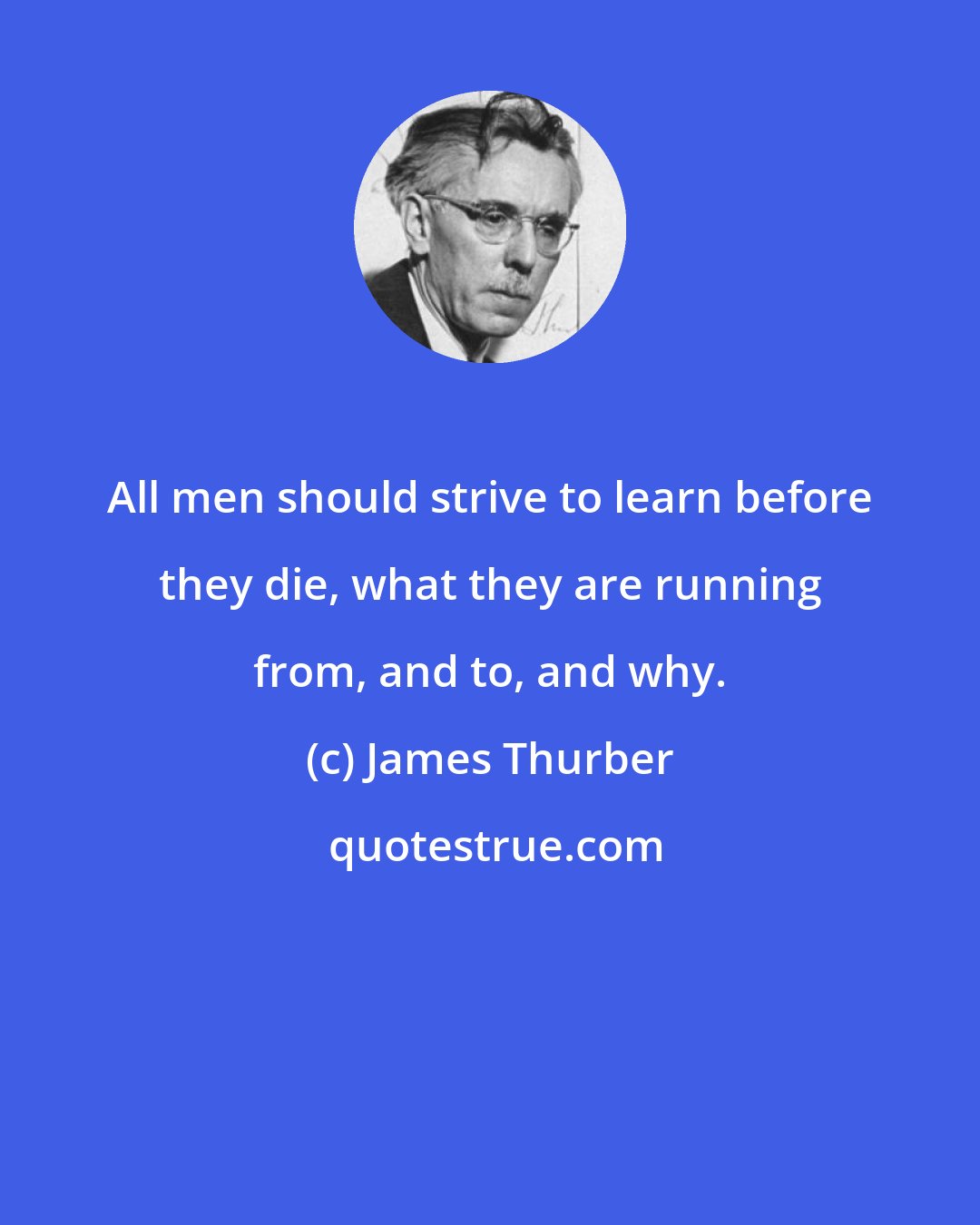 James Thurber: All men should strive to learn before they die, what they are running from, and to, and why.