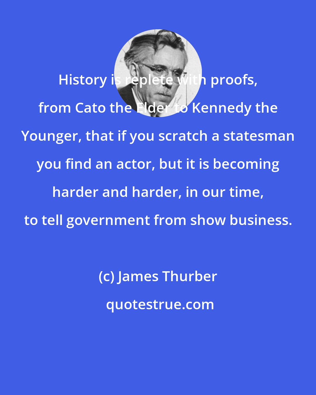 James Thurber: History is replete with proofs, from Cato the Elder to Kennedy the Younger, that if you scratch a statesman you find an actor, but it is becoming harder and harder, in our time, to tell government from show business.