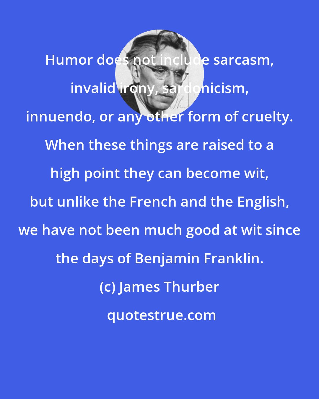 James Thurber: Humor does not include sarcasm, invalid irony, sardonicism, innuendo, or any other form of cruelty. When these things are raised to a high point they can become wit, but unlike the French and the English, we have not been much good at wit since the days of Benjamin Franklin.