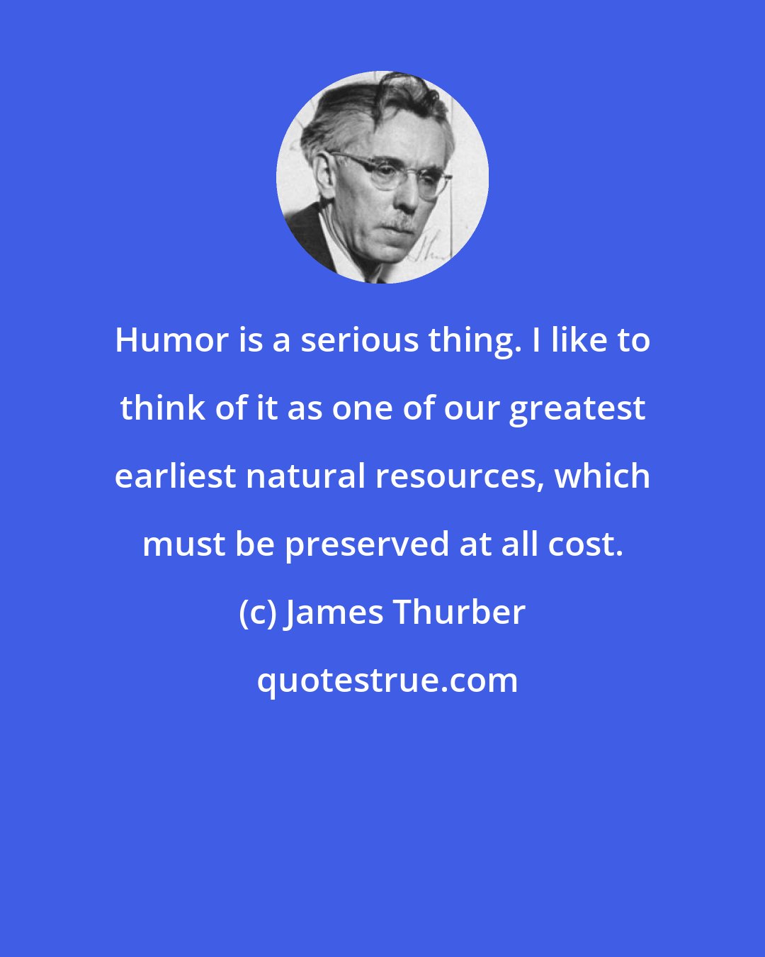 James Thurber: Humor is a serious thing. I like to think of it as one of our greatest earliest natural resources, which must be preserved at all cost.