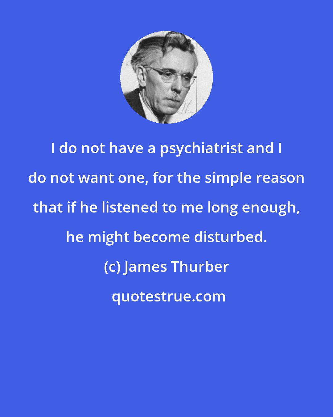 James Thurber: I do not have a psychiatrist and I do not want one, for the simple reason that if he listened to me long enough, he might become disturbed.