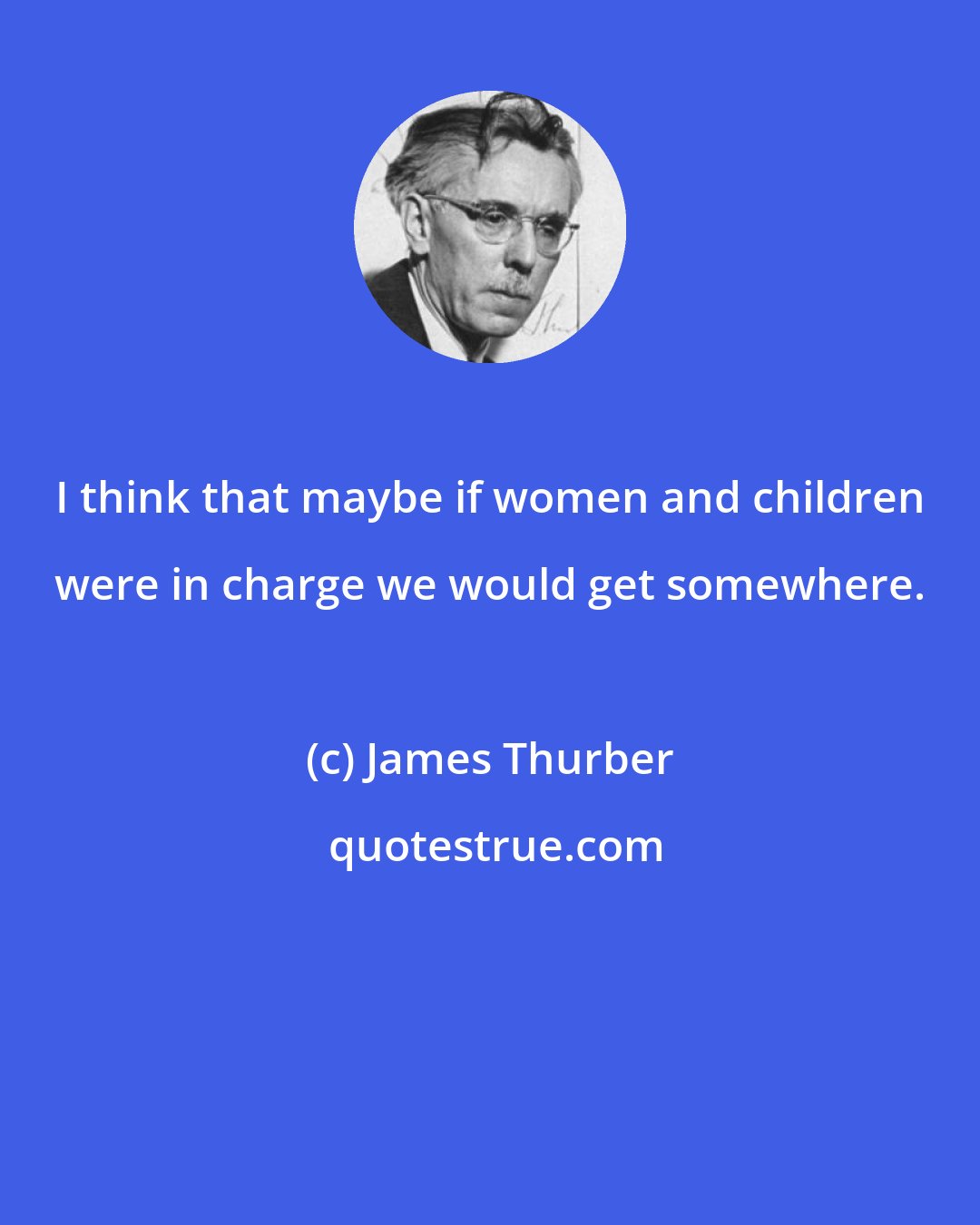 James Thurber: I think that maybe if women and children were in charge we would get somewhere.