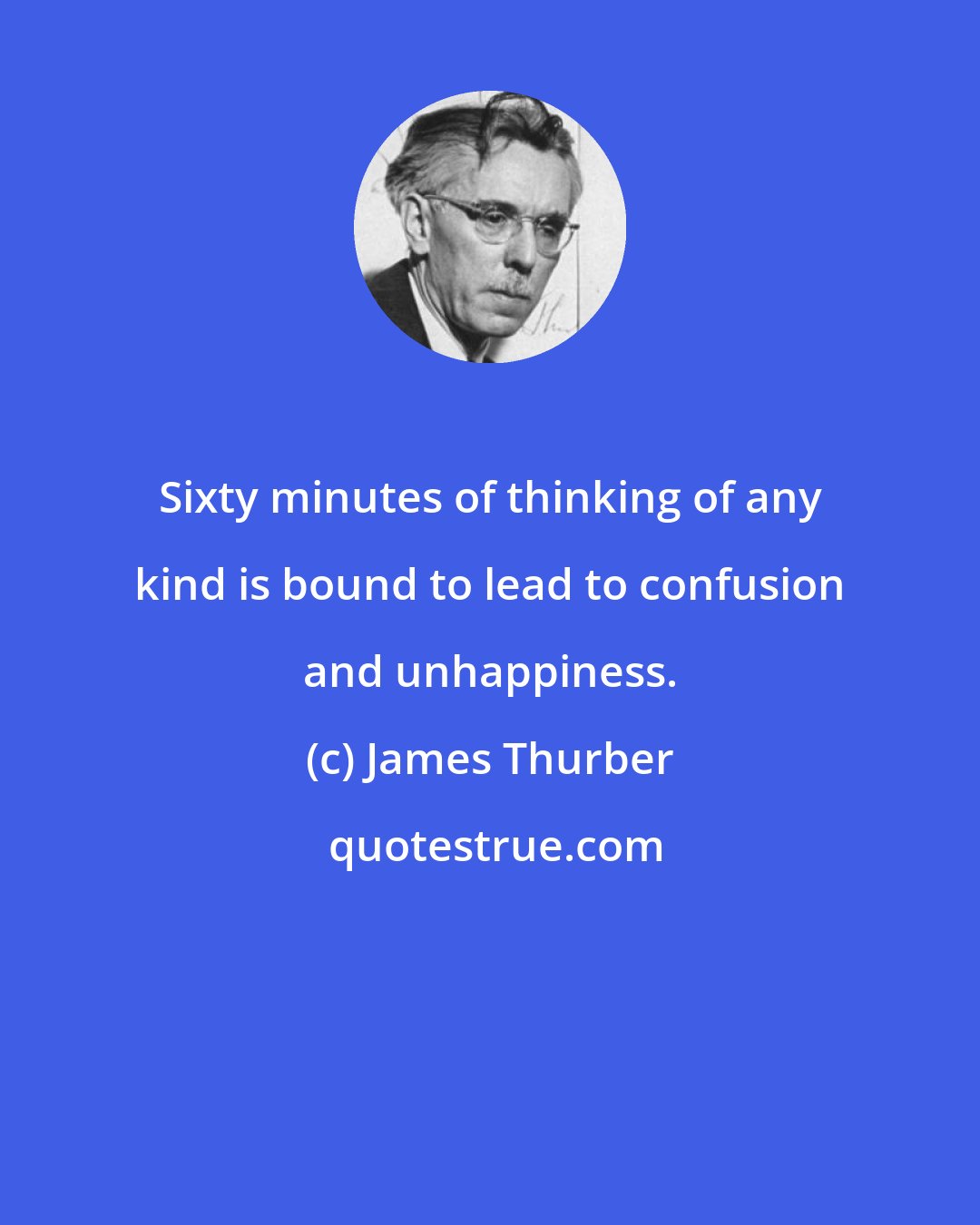 James Thurber: Sixty minutes of thinking of any kind is bound to lead to confusion and unhappiness.
