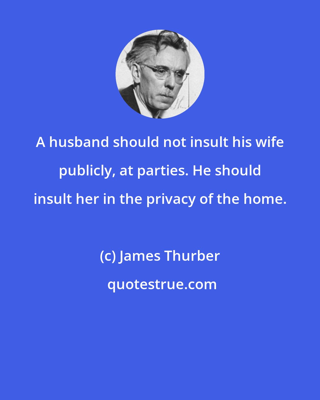 James Thurber: A husband should not insult his wife publicly, at parties. He should insult her in the privacy of the home.