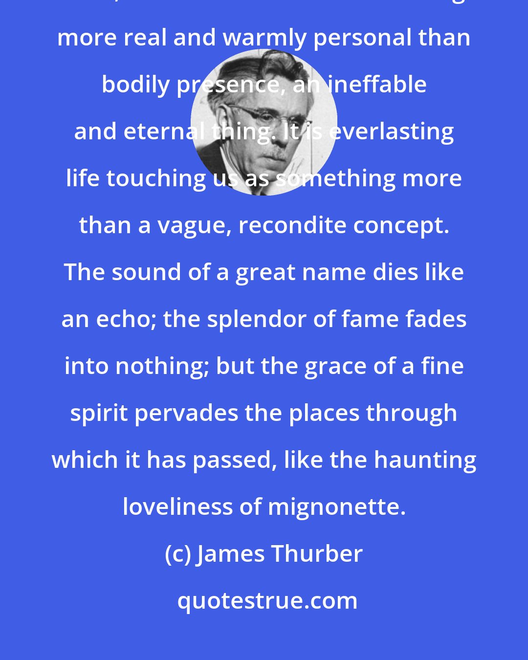 James Thurber: But those rare souls whose spirit gets magically into the hearts of men, leave behind them something more real and warmly personal than bodily presence, an ineffable and eternal thing. It is everlasting life touching us as something more than a vague, recondite concept. The sound of a great name dies like an echo; the splendor of fame fades into nothing; but the grace of a fine spirit pervades the places through which it has passed, like the haunting loveliness of mignonette.