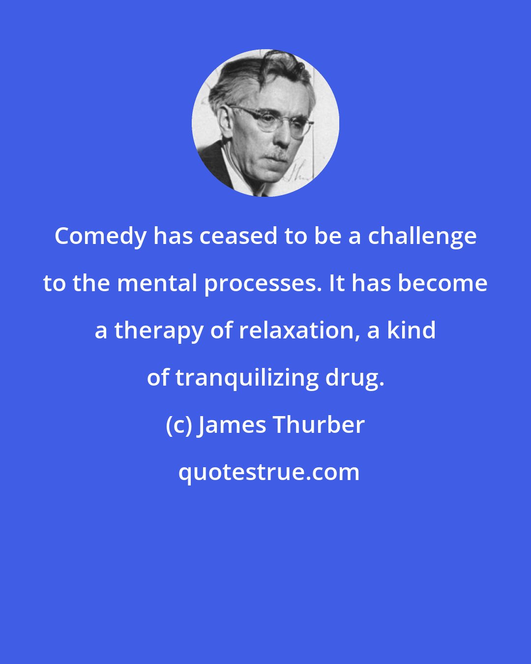 James Thurber: Comedy has ceased to be a challenge to the mental processes. It has become a therapy of relaxation, a kind of tranquilizing drug.