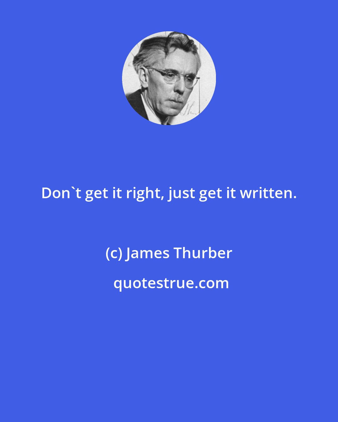 James Thurber: Don't get it right, just get it written.