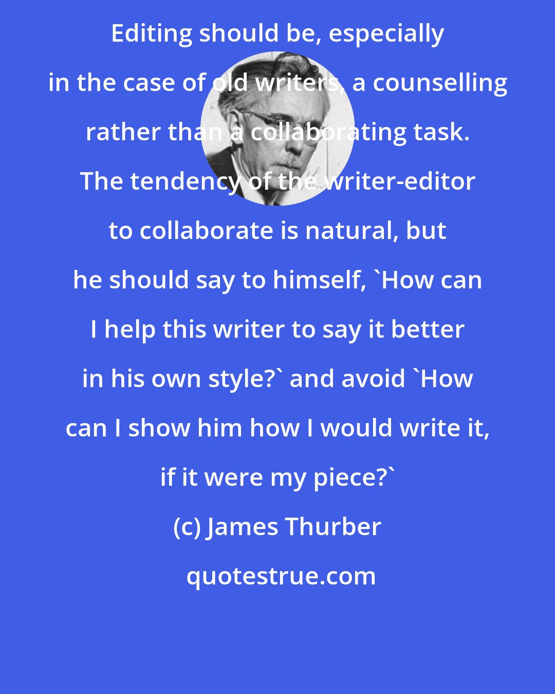 James Thurber: Editing should be, especially in the case of old writers, a counselling rather than a collaborating task. The tendency of the writer-editor to collaborate is natural, but he should say to himself, 'How can I help this writer to say it better in his own style?' and avoid 'How can I show him how I would write it, if it were my piece?'