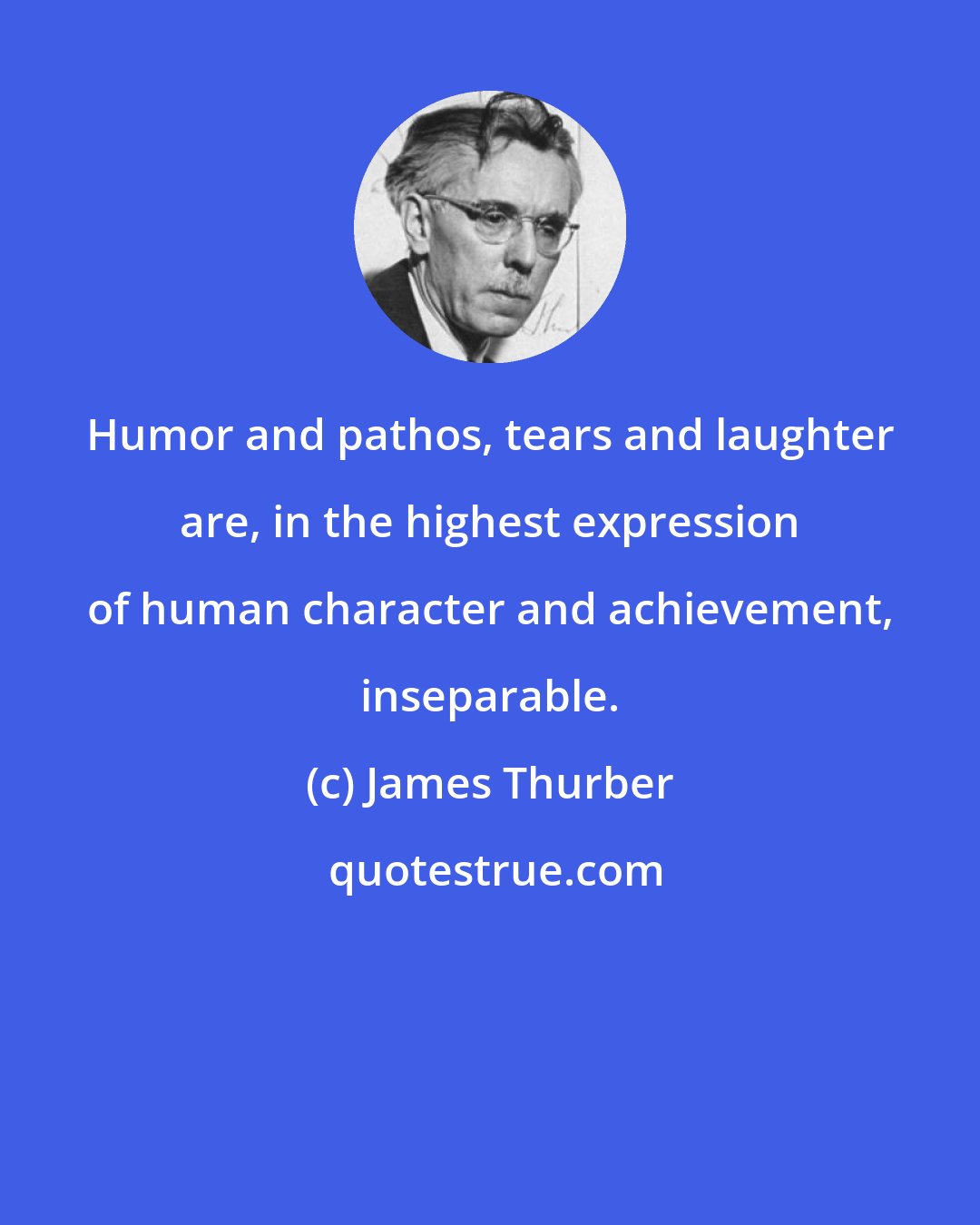 James Thurber: Humor and pathos, tears and laughter are, in the highest expression of human character and achievement, inseparable.